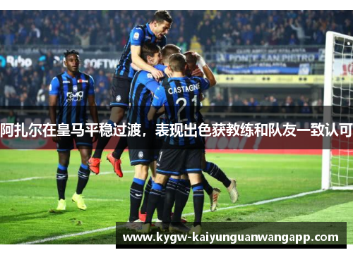 阿扎尔在皇马平稳过渡，表现出色获教练和队友一致认可