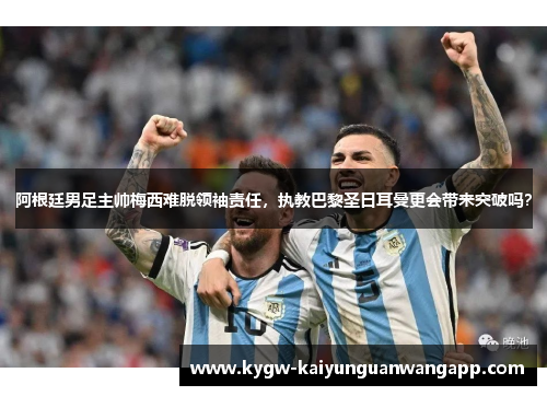 阿根廷男足主帅梅西难脱领袖责任，执教巴黎圣日耳曼更会带来突破吗？