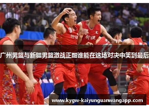 广州男篮与新疆男篮激战正酣谁能在这场对决中笑到最后